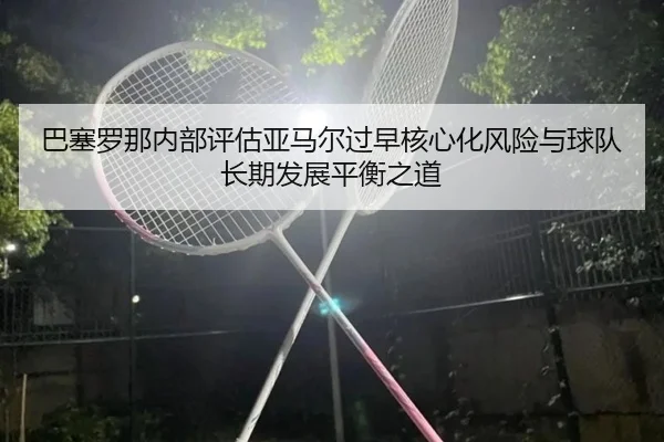 巴塞罗那内部评估亚马尔过早核心化风险与球队长期发展平衡之道