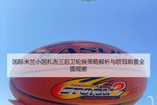 国际米兰小因扎吉三后卫轮换策略解析与欧冠前景全面观察
