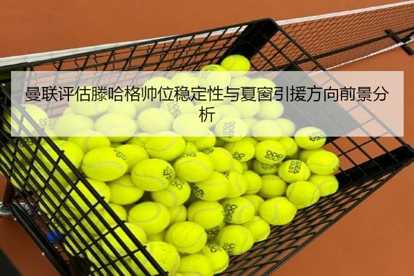 曼联评估滕哈格帅位稳定性与夏窗引援方向前景分析