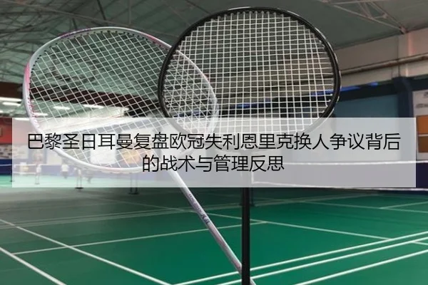 巴黎圣日耳曼复盘欧冠失利恩里克换人争议背后的战术与管理反思