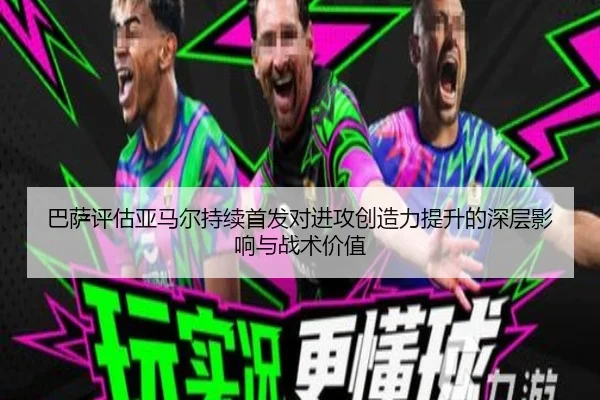 巴萨评估亚马尔持续首发对进攻创造力提升的深层影响与战术价值