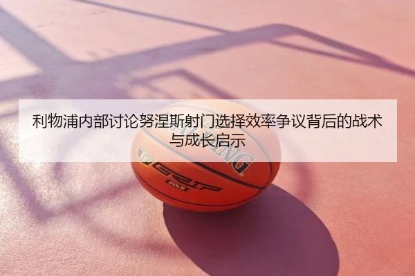 利物浦内部讨论努涅斯射门选择效率争议背后的战术与成长启示