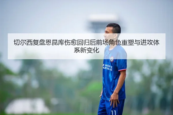 切尔西复盘恩昆库伤愈回归后前场角色重塑与进攻体系新变化