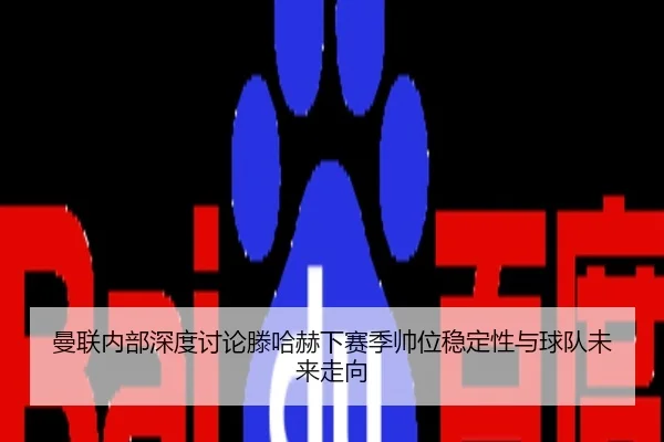 曼联内部深度讨论滕哈赫下赛季帅位稳定性与球队未来走向
