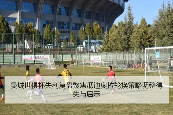 曼城世俱杯失利复盘聚焦瓜迪奥拉轮换策略调整得失与启示